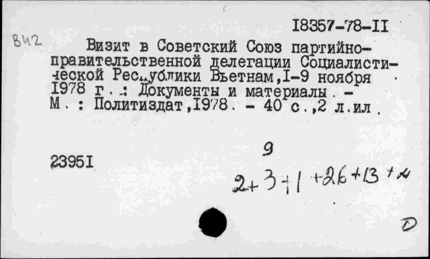 ﻿йчг
18357-78-11
Визит в Советский Союз партийноправительственной делегации Социалиста ческой Республики Вьетнам,1-9 ноября 1978 г . Документы и материалы . -М. : Политиздат,1978. - 40 с.,2 л.ил
23951
9